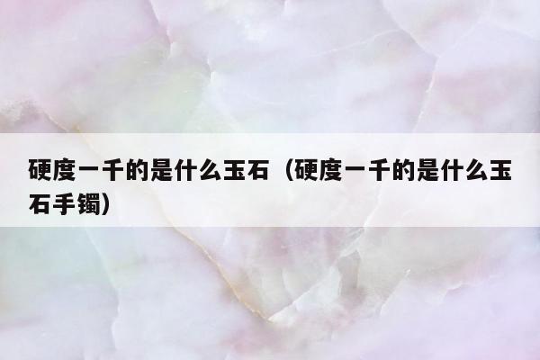 硬度一千的是什么玉石 硬度一千的是什么玉石手镯