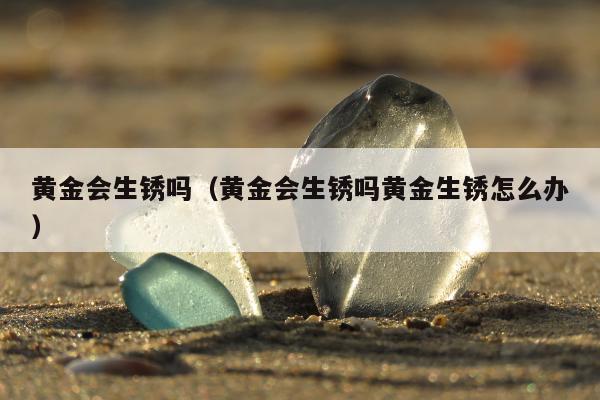 黄金会生锈吗 黄金会生锈吗黄金生锈怎么办