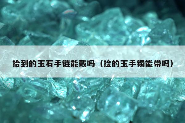 拾到的玉石手链能戴吗 捡的玉手镯能带吗