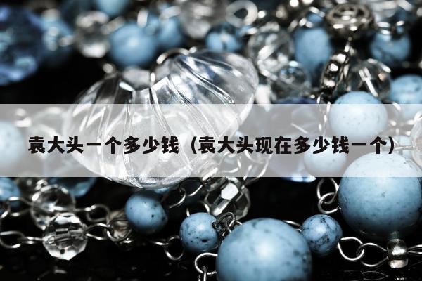 袁大头一个多少钱 袁大头现在多少钱一个