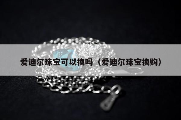 爱迪尔珠宝可以换吗 爱迪尔珠宝换购
