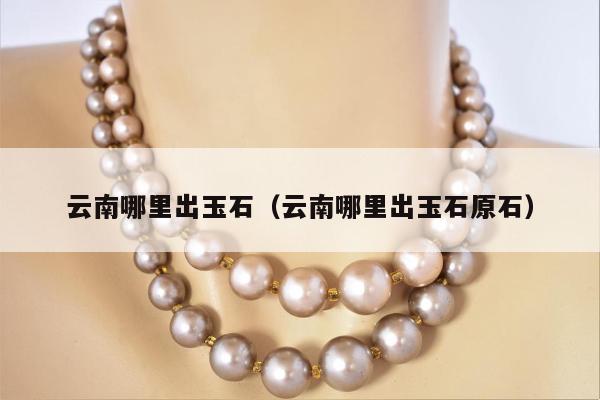 云南哪里出玉石 云南哪里出玉石原石