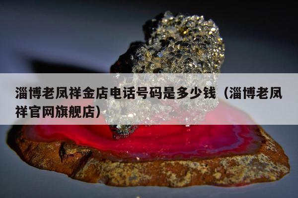 淄博老凤祥金店电话号码是多少钱 淄博老凤祥官网旗舰店