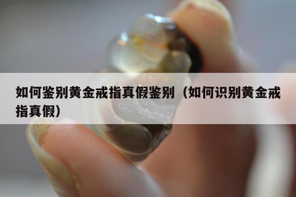 如何鉴别黄金戒指真假鉴别 如何识别黄金戒指真假