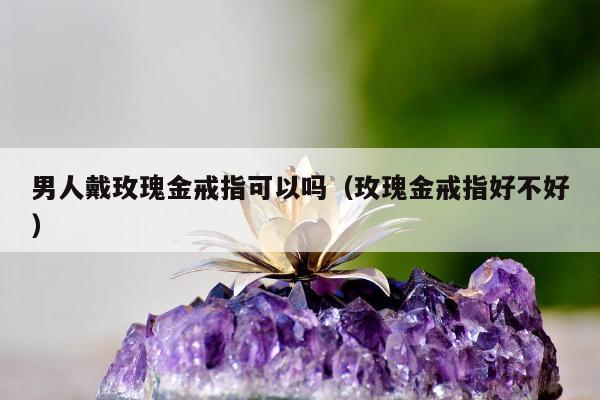 男人戴玫瑰金戒指可以吗 玫瑰金戒指好不好