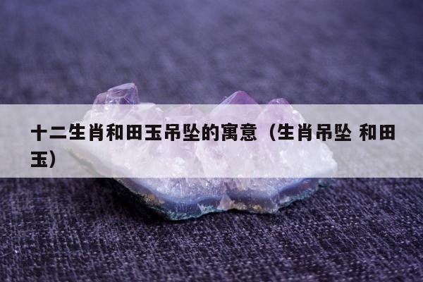 十二生肖和田玉吊坠的寓意 生肖吊坠 和田玉
