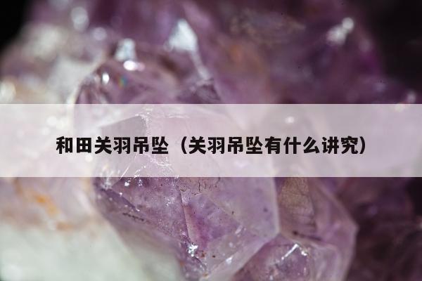 和田关羽吊坠 关羽吊坠有什么讲究