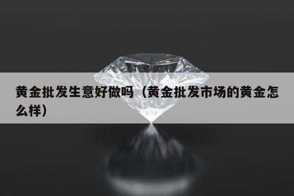 黄金批发生意好做吗 黄金批发市场的黄金怎么样