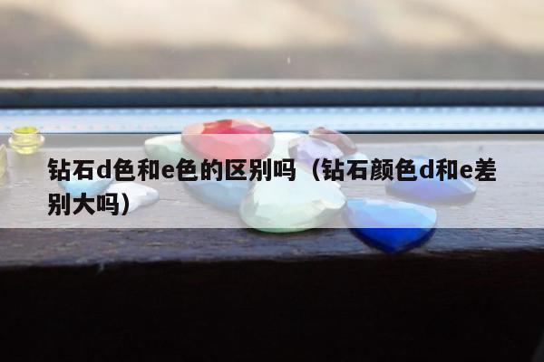 钻石d色和e色的区别吗 钻石颜色d和e差别大吗