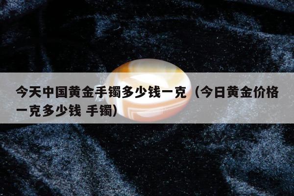 今天中国黄金手镯多少钱一克 今日黄金价格一克多少钱 手镯