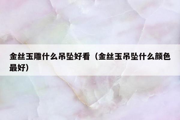 金丝玉雕什么吊坠好看 金丝玉吊坠什么颜色最好