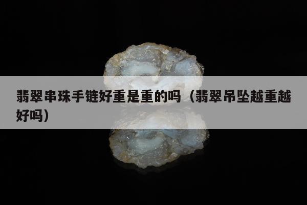 翡翠串珠手链好重是重的吗 翡翠吊坠越重越好吗