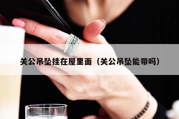 关公吊坠挂在屋里面 关公吊坠能带吗