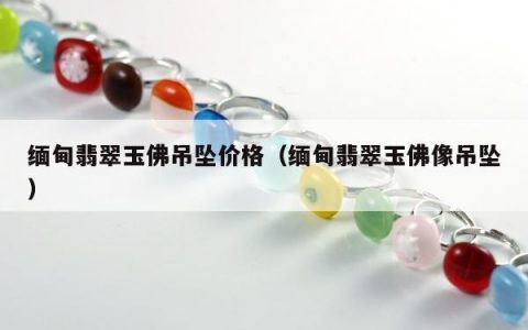 缅甸翡翠玉佛吊坠价格 缅甸翡翠玉佛像吊坠