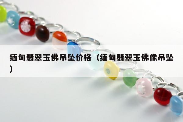 缅甸翡翠玉佛吊坠价格 缅甸翡翠玉佛像吊坠