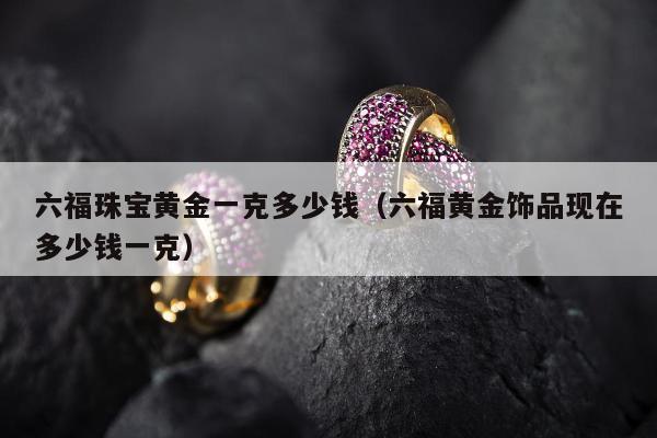 六福珠宝黄金一克多少钱 六福黄金饰品现在多少钱一克