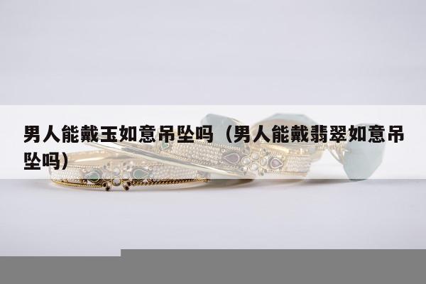 男人能戴玉如意吊坠吗 男人能戴翡翠如意吊坠吗