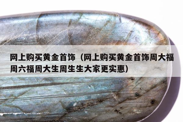 网上购买黄金首饰 网上购买黄金首饰周大福周六福周大生周生生大家更实惠