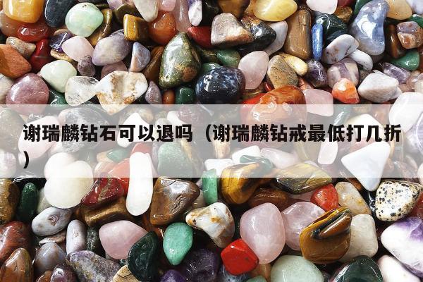 谢瑞麟钻石可以退吗 谢瑞麟钻戒最低打几折