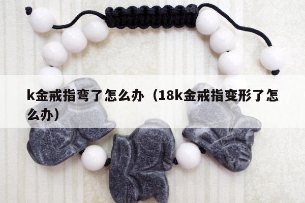 k金戒指弯了怎么办 18k金戒指变形了怎么办