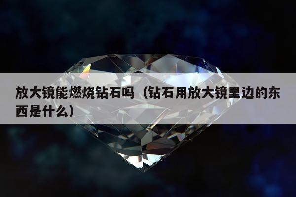 放大镜能燃烧钻石吗 钻石用放大镜里边的东西是什么