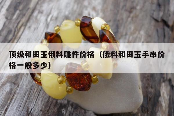 顶级和田玉俄料雕件价格 俄料和田玉手串价格一般多少