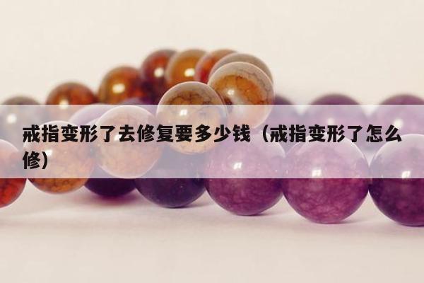 戒指变形了去修复要多少钱 戒指变形了怎么修