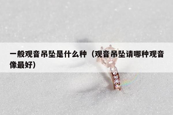 一般观音吊坠是什么种 观音吊坠请哪种观音像最好