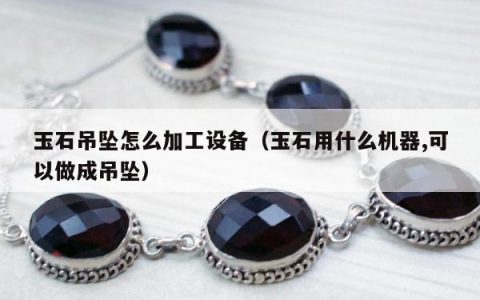 玉石吊坠怎么加工设备 玉石用什么机器,可以做成吊坠