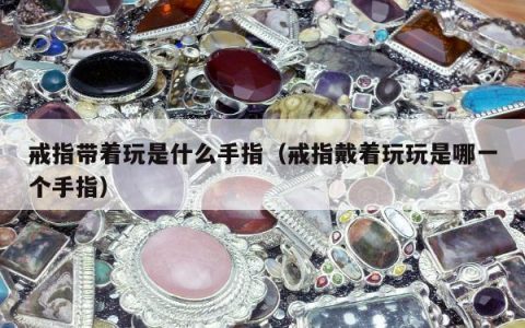 戒指带着玩是什么手指 戒指戴着玩玩是哪一个手指