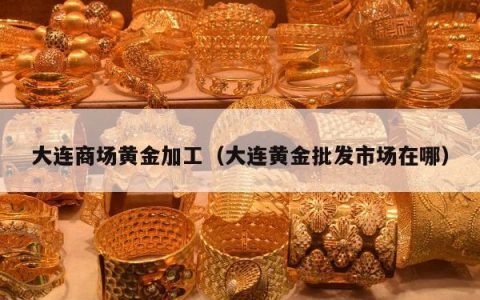 大连商场黄金加工 大连黄金批发市场在哪