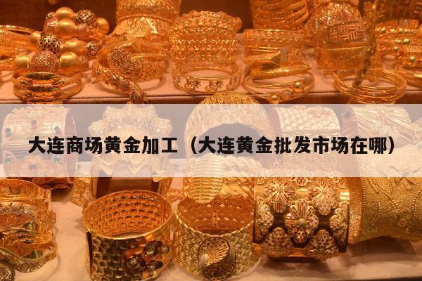 大连商场黄金加工 大连黄金批发市场在哪