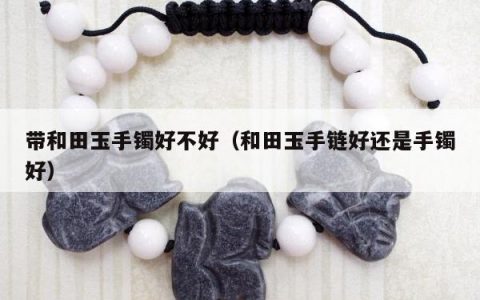 带和田玉手镯好不好 和田玉手链好还是手镯好