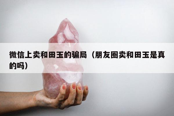 微信上卖和田玉的骗局 朋友圈卖和田玉是真的吗