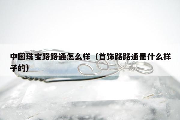 中国珠宝路路通怎么样 首饰路路通是什么样子的