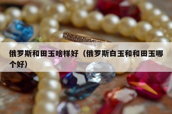 俄罗斯和田玉啥样好 俄罗斯白玉和和田玉哪个好