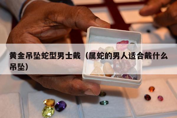 黄金吊坠蛇型男士戴 属蛇的男人适合戴什么吊坠