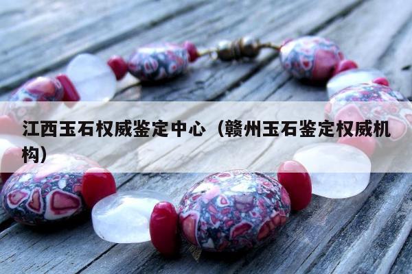 江西玉石权威鉴定中心 赣州玉石鉴定权威机构