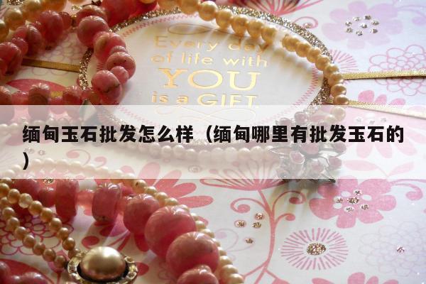 缅甸玉石批发怎么样 缅甸哪里有批发玉石的
