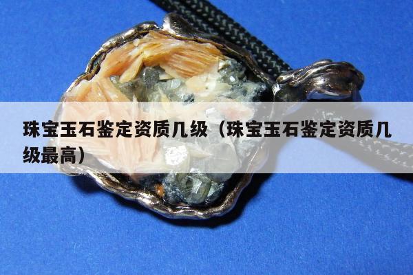 珠宝玉石鉴定资质几级 珠宝玉石鉴定资质几级最高