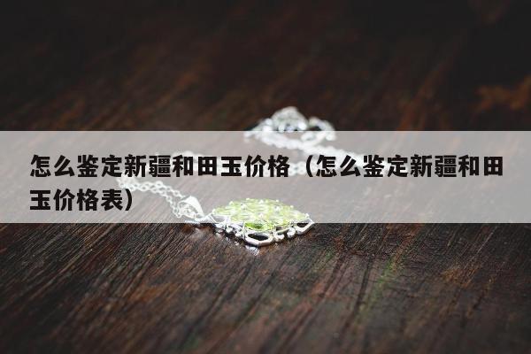 怎么鉴定新疆和田玉价格 怎么鉴定新疆和田玉价格表
