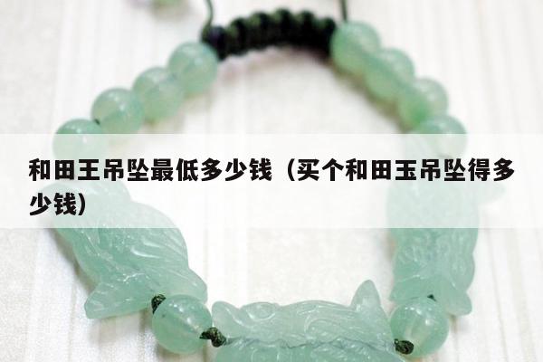 和田王吊坠最低多少钱 买个和田玉吊坠得多少钱