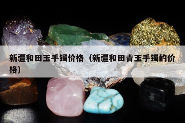 新疆和田玉手镯价格 新疆和田青玉手镯的价格