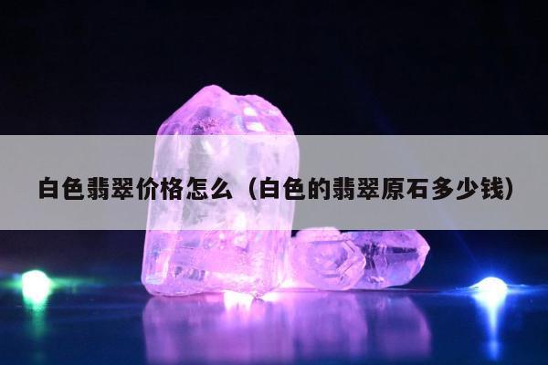 白色翡翠价格怎么 白色的翡翠原石多少钱