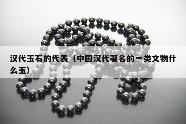 汉代玉石的代表 中国汉代著名的一类文物什么玉