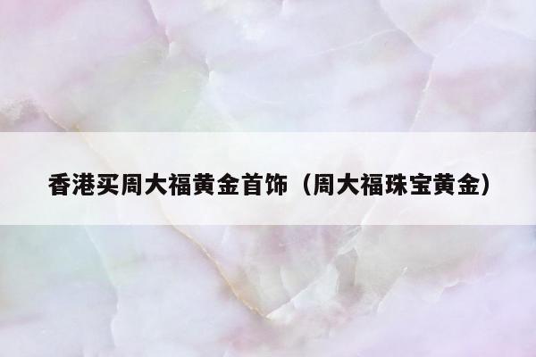 香港买周大福黄金首饰 周大福珠宝黄金