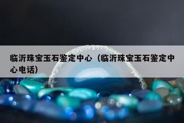 临沂珠宝玉石鉴定中心 临沂珠宝玉石鉴定中心电话