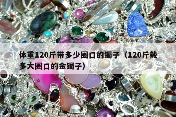 体重120斤带多少圈口的镯子 120斤戴多大圈口的金镯子