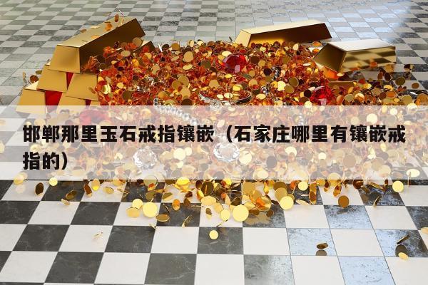 邯郸那里玉石戒指镶嵌 石家庄哪里有镶嵌戒指的