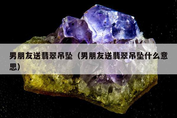 男朋友送翡翠吊坠 男朋友送翡翠吊坠什么意思